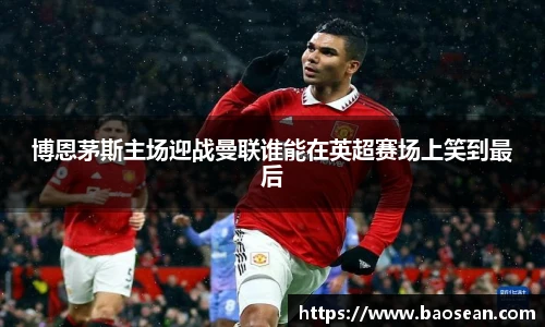 博恩茅斯主场迎战曼联谁能在英超赛场上笑到最后